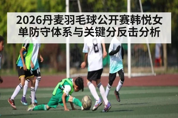 2026丹麦羽毛球公开赛韩悦女单防守体系与关键分反击分析